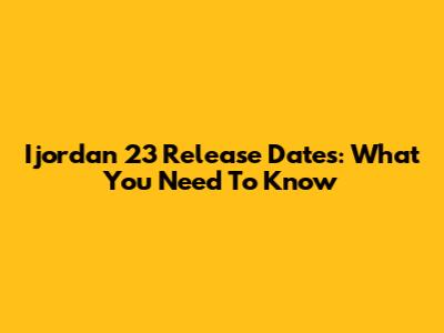 Ijordan 23 Release Dates: What You Need To Know